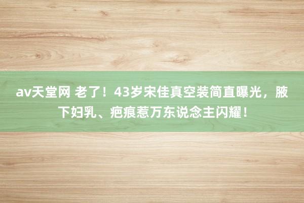 av天堂网 老了！43岁宋佳真空装简直曝光，腋下妇乳、疤痕惹万东说念主闪耀！