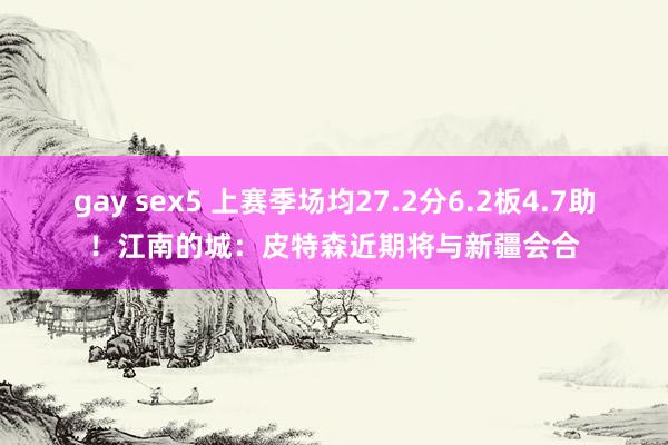 gay sex5 上赛季场均27.2分6.2板4.7助！江南的城：皮特森近期将与新疆会合