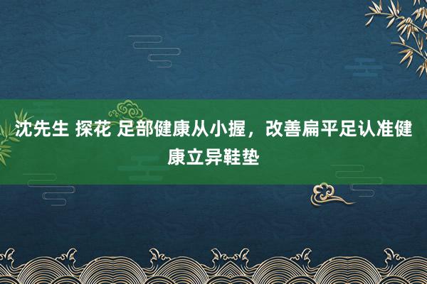 沈先生 探花 足部健康从小握，改善扁平足认准健康立异鞋垫