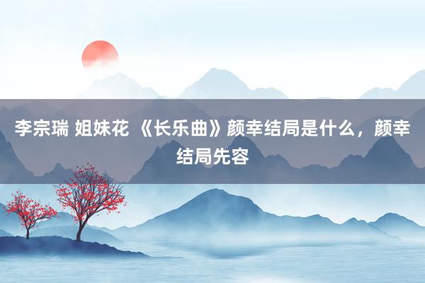 李宗瑞 姐妹花 《长乐曲》颜幸结局是什么，颜幸结局先容