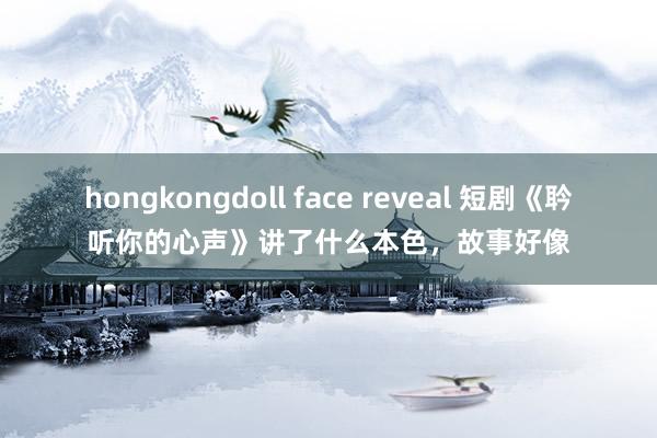 hongkongdoll face reveal 短剧《耹听你的心声》讲了什么本色，故事好像