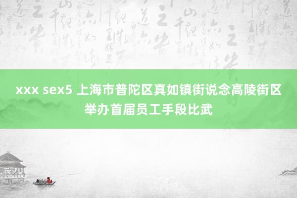 xxx sex5 上海市普陀区真如镇街说念高陵街区举办首届员工手段比武