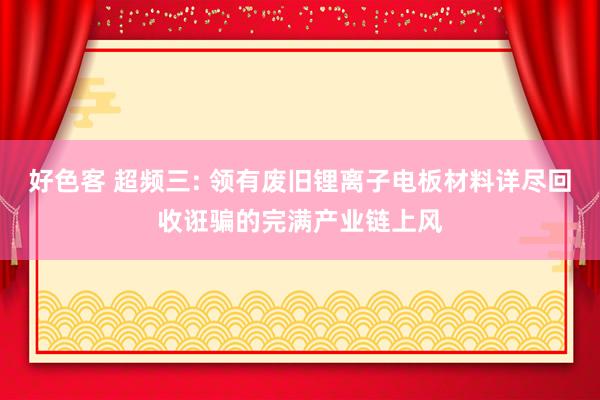 好色客 超频三: 领有废旧锂离子电板材料详尽回收诳骗的完满产业链上风