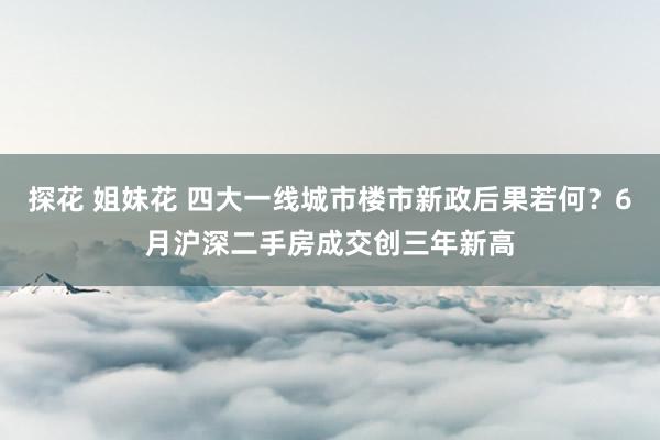 探花 姐妹花 四大一线城市楼市新政后果若何？6月沪深二手房成交创三年新高