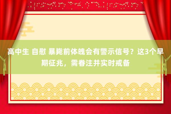 高中生 自慰 暴毙前体魄会有警示信号？这3个早期征兆，需眷注并实时戒备