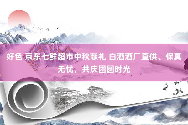 好色 京东七鲜超市中秋献礼 白酒酒厂直供、保真无忧，共庆团圆时光