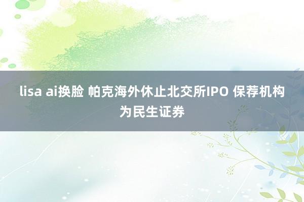 lisa ai换脸 帕克海外休止北交所IPO 保荐机构为民生证券