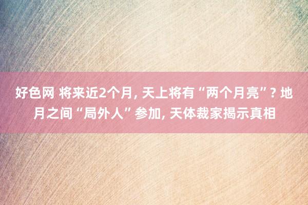 好色网 将来近2个月， 天上将有“两个月亮”? 地月之间“局外人”参加， 天体裁家揭示真相