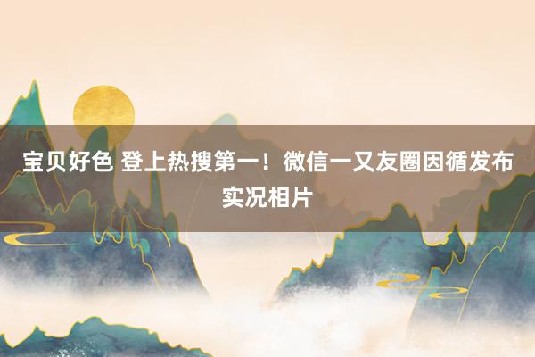 宝贝好色 登上热搜第一！微信一又友圈因循发布实况相片