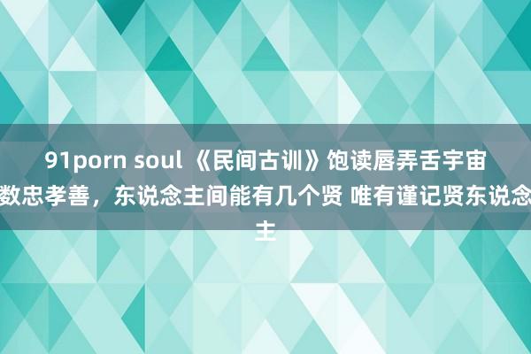 91porn soul 《民间古训》饱读唇弄舌宇宙要数忠孝善，东说念主间能有几个贤 唯有谨记贤东说念主