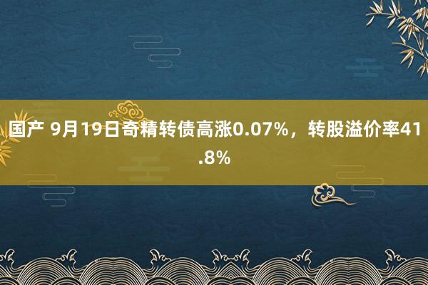 国产 9月19日奇精转债高涨0.07%，转股溢价率41.8%