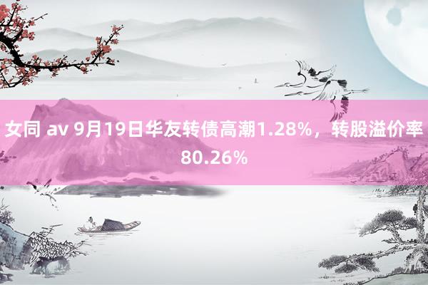 女同 av 9月19日华友转债高潮1.28%，转股溢价率80.26%