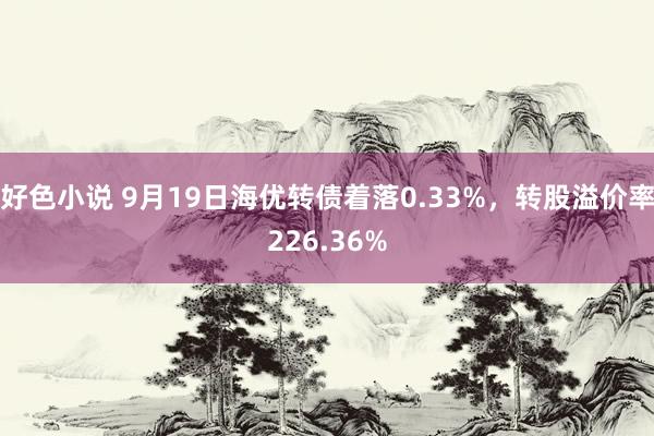 好色小说 9月19日海优转债着落0.33%，转股溢价率226.36%