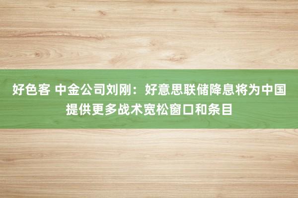 好色客 中金公司刘刚：好意思联储降息将为中国提供更多战术宽松窗口和条目