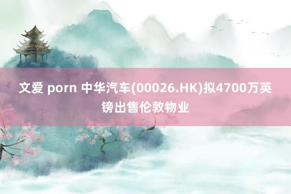 文爱 porn 中华汽车(00026.HK)拟4700万英镑出售伦敦物业