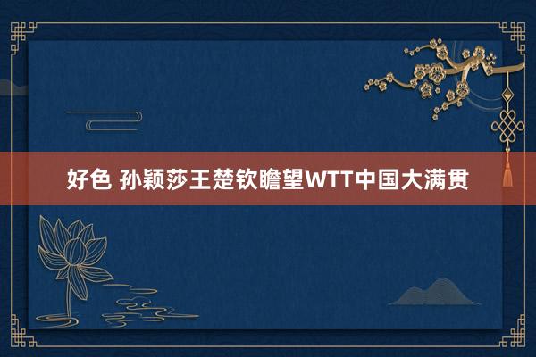 好色 孙颖莎王楚钦瞻望WTT中国大满贯