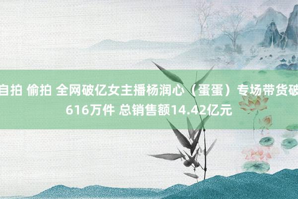 自拍 偷拍 全网破亿女主播杨润心（蛋蛋）专场带货破616万件 总销售额14.42亿元