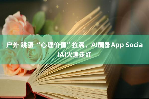 户外 跳蛋 “心理价值”拉满，AI酬酢App SocialAI火速走红