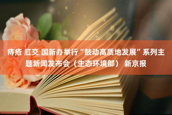 痔疮 肛交 国新办举行“鼓动高质地发展”系列主题新闻发布会（生态环境部） 新京报