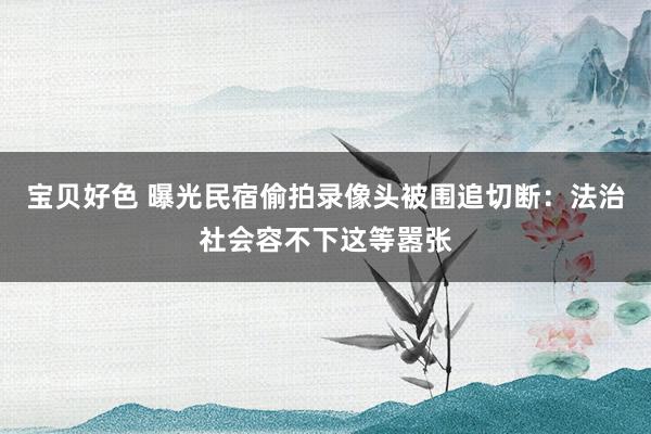 宝贝好色 曝光民宿偷拍录像头被围追切断：法治社会容不下这等嚣张