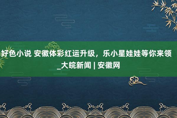 好色小说 安徽体彩红运升级，乐小星娃娃等你来领  _大皖新闻 | 安徽网