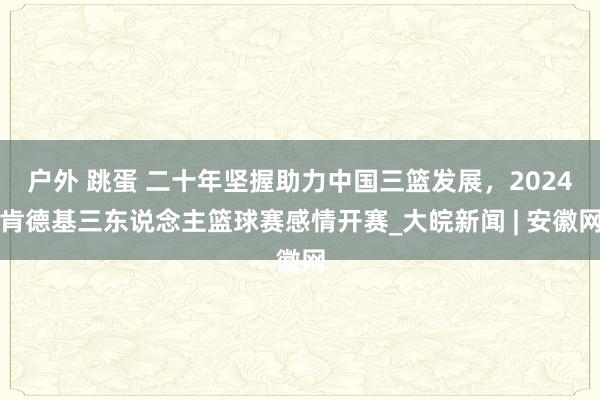 户外 跳蛋 二十年坚握助力中国三篮发展，2024肯德基三东说念主篮球赛感情开赛_大皖新闻 | 安徽网