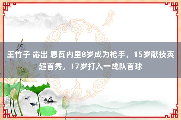 王竹子 露出 恩瓦内里8岁成为枪手，15岁献技英超首秀，17岁打入一线队首球