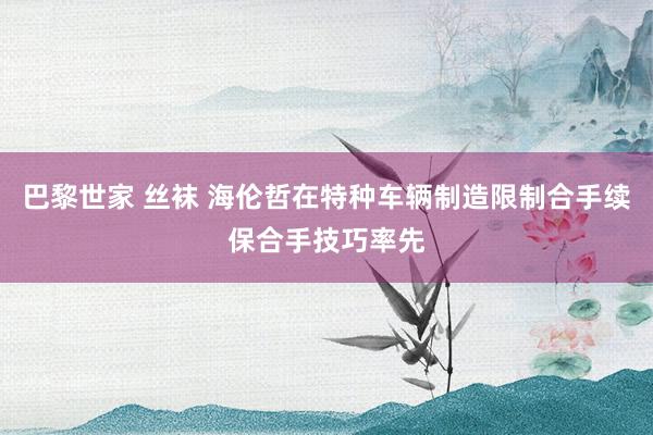 巴黎世家 丝袜 海伦哲在特种车辆制造限制合手续保合手技巧率先