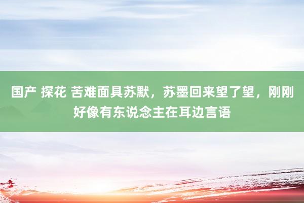 国产 探花 苦难面具苏默，苏墨回来望了望，刚刚好像有东说念主在耳边言语