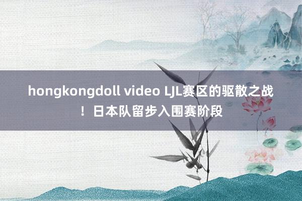 hongkongdoll video LJL赛区的驱散之战！日本队留步入围赛阶段