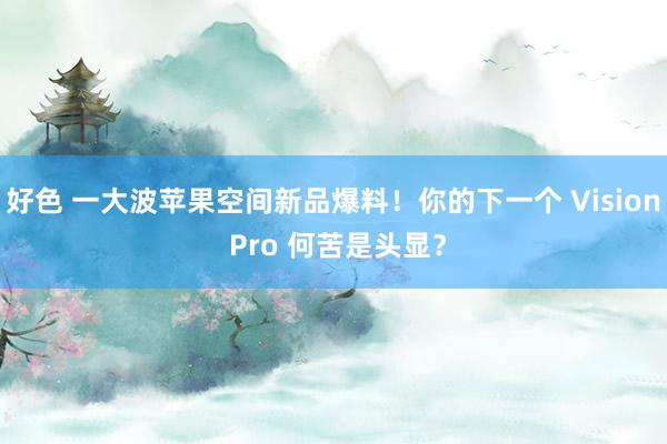 好色 一大波苹果空间新品爆料！你的下一个 Vision Pro 何苦是头显？