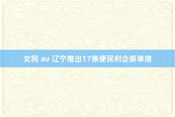 女同 av 辽宁推出17条便民利企新举措