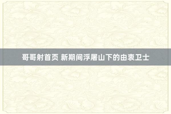 哥哥射首页 新期间浮屠山下的由衷卫士