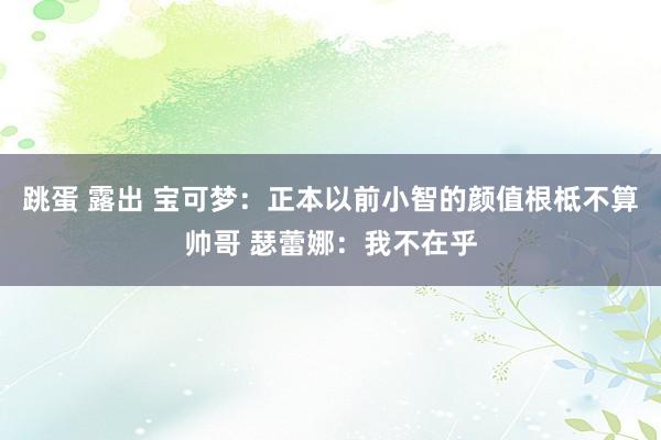 跳蛋 露出 宝可梦：正本以前小智的颜值根柢不算帅哥 瑟蕾娜：我不在乎