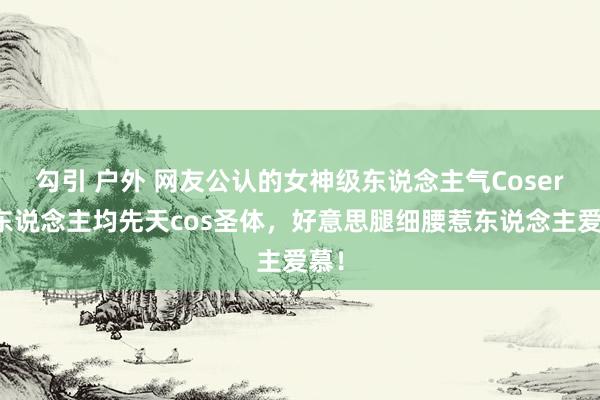 勾引 户外 网友公认的女神级东说念主气Coser，东说念主均先天cos圣体，好意思腿细腰惹东说念主爱慕！