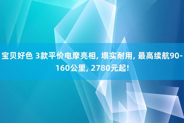 宝贝好色 3款平价电摩亮相， 塌实耐用， 最高续航90-160公里， 2780元起!