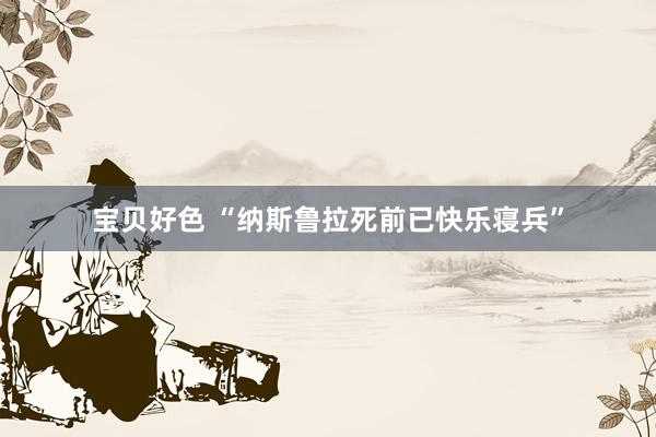 宝贝好色 “纳斯鲁拉死前已快乐寝兵”