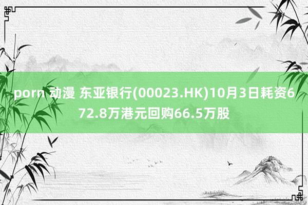 porn 动漫 东亚银行(00023.HK)10月3日耗资672.8万港元回购66.5万股