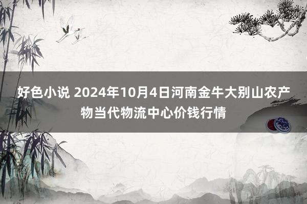 好色小说 2024年10月4日河南金牛大别山农产物当代物流中心价钱行情