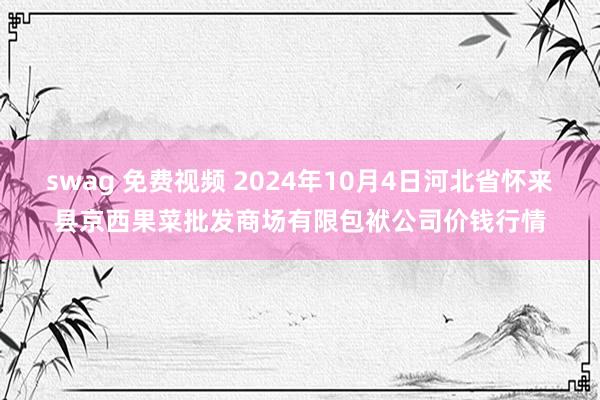 swag 免费视频 2024年10月4日河北省怀来县京西果菜批发商场有限包袱公司价钱行情