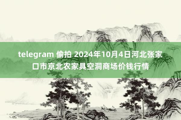 telegram 偷拍 2024年10月4日河北张家口市京北农家具空洞商场价钱行情