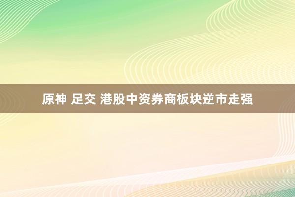 原神 足交 港股中资券商板块逆市走强