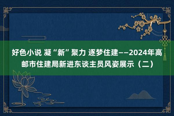 好色小说 凝“新”聚力 逐梦住建——2024年高邮市住建局新进东谈主员风姿展示（二）