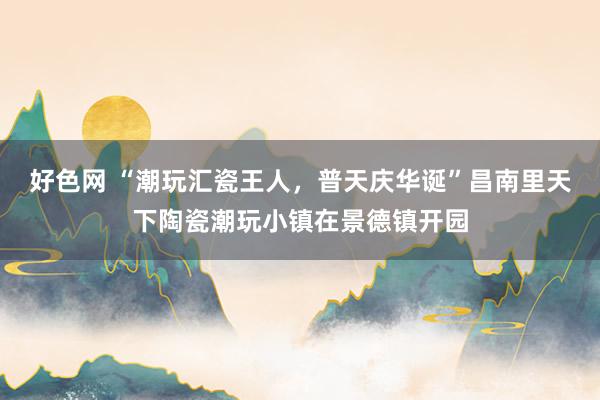 好色网 “潮玩汇瓷王人，普天庆华诞”昌南里天下陶瓷潮玩小镇在景德镇开园