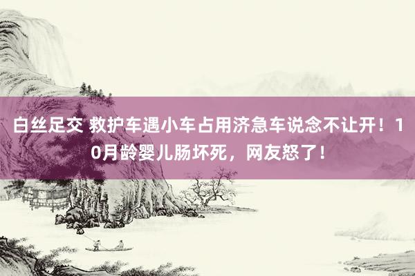 白丝足交 救护车遇小车占用济急车说念不让开！10月龄婴儿肠坏死，网友怒了！