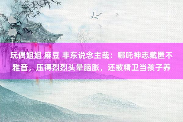 玩偶姐姐 麻豆 非东说念主哉：哪吒神志藏匿不雅音，压得烈烈头晕脑胀，还被精卫当孩子养