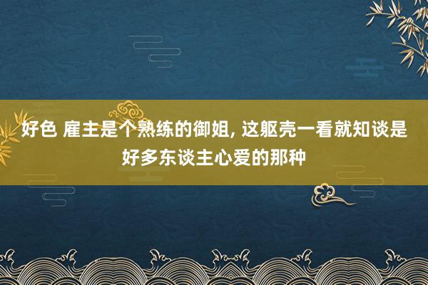 好色 雇主是个熟练的御姐， 这躯壳一看就知谈是好多东谈主心爱的那种