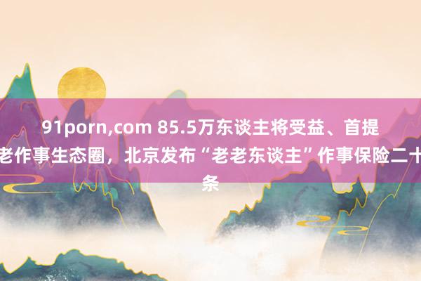 91porn，com 85.5万东谈主将受益、首提养老作事生态圈，北京发布“老老东谈主”作事保险二十条