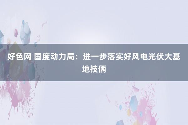 好色网 国度动力局：进一步落实好风电光伏大基地技俩