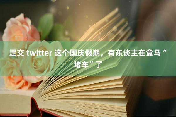 足交 twitter 这个国庆假期，有东谈主在盒马“堵车”了